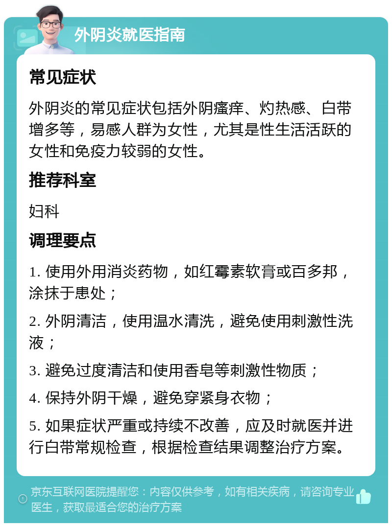 外阴炎就医指南 常见症状 外阴炎的常见症状包括外阴瘙痒、灼热感、白带增多等，易感人群为女性，尤其是性生活活跃的女性和免疫力较弱的女性。 推荐科室 妇科 调理要点 1. 使用外用消炎药物，如红霉素软膏或百多邦，涂抹于患处； 2. 外阴清洁，使用温水清洗，避免使用刺激性洗液； 3. 避免过度清洁和使用香皂等刺激性物质； 4. 保持外阴干燥，避免穿紧身衣物； 5. 如果症状严重或持续不改善，应及时就医并进行白带常规检查，根据检查结果调整治疗方案。