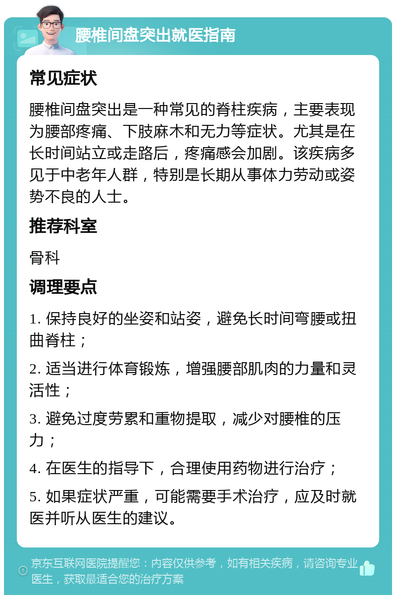 腰椎间盘突出就医指南 常见症状 腰椎间盘突出是一种常见的脊柱疾病，主要表现为腰部疼痛、下肢麻木和无力等症状。尤其是在长时间站立或走路后，疼痛感会加剧。该疾病多见于中老年人群，特别是长期从事体力劳动或姿势不良的人士。 推荐科室 骨科 调理要点 1. 保持良好的坐姿和站姿，避免长时间弯腰或扭曲脊柱； 2. 适当进行体育锻炼，增强腰部肌肉的力量和灵活性； 3. 避免过度劳累和重物提取，减少对腰椎的压力； 4. 在医生的指导下，合理使用药物进行治疗； 5. 如果症状严重，可能需要手术治疗，应及时就医并听从医生的建议。