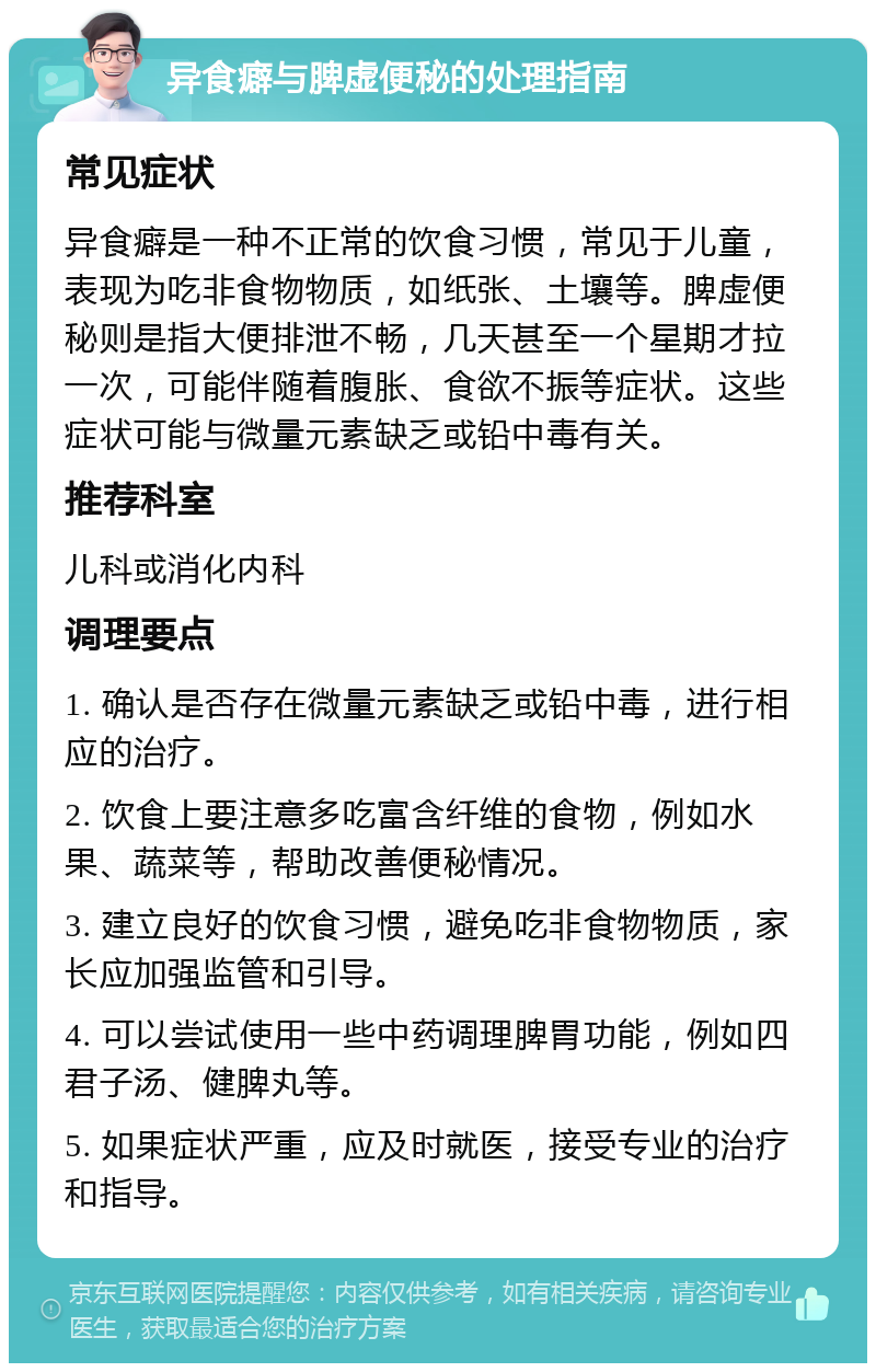 异食癖与脾虚便秘的处理指南 常见症状 异食癖是一种不正常的饮食习惯，常见于儿童，表现为吃非食物物质，如纸张、土壤等。脾虚便秘则是指大便排泄不畅，几天甚至一个星期才拉一次，可能伴随着腹胀、食欲不振等症状。这些症状可能与微量元素缺乏或铅中毒有关。 推荐科室 儿科或消化内科 调理要点 1. 确认是否存在微量元素缺乏或铅中毒，进行相应的治疗。 2. 饮食上要注意多吃富含纤维的食物，例如水果、蔬菜等，帮助改善便秘情况。 3. 建立良好的饮食习惯，避免吃非食物物质，家长应加强监管和引导。 4. 可以尝试使用一些中药调理脾胃功能，例如四君子汤、健脾丸等。 5. 如果症状严重，应及时就医，接受专业的治疗和指导。