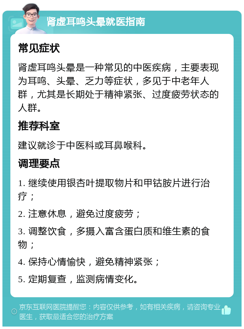 肾虚耳鸣头晕就医指南 常见症状 肾虚耳鸣头晕是一种常见的中医疾病，主要表现为耳鸣、头晕、乏力等症状，多见于中老年人群，尤其是长期处于精神紧张、过度疲劳状态的人群。 推荐科室 建议就诊于中医科或耳鼻喉科。 调理要点 1. 继续使用银杏叶提取物片和甲钴胺片进行治疗； 2. 注意休息，避免过度疲劳； 3. 调整饮食，多摄入富含蛋白质和维生素的食物； 4. 保持心情愉快，避免精神紧张； 5. 定期复查，监测病情变化。