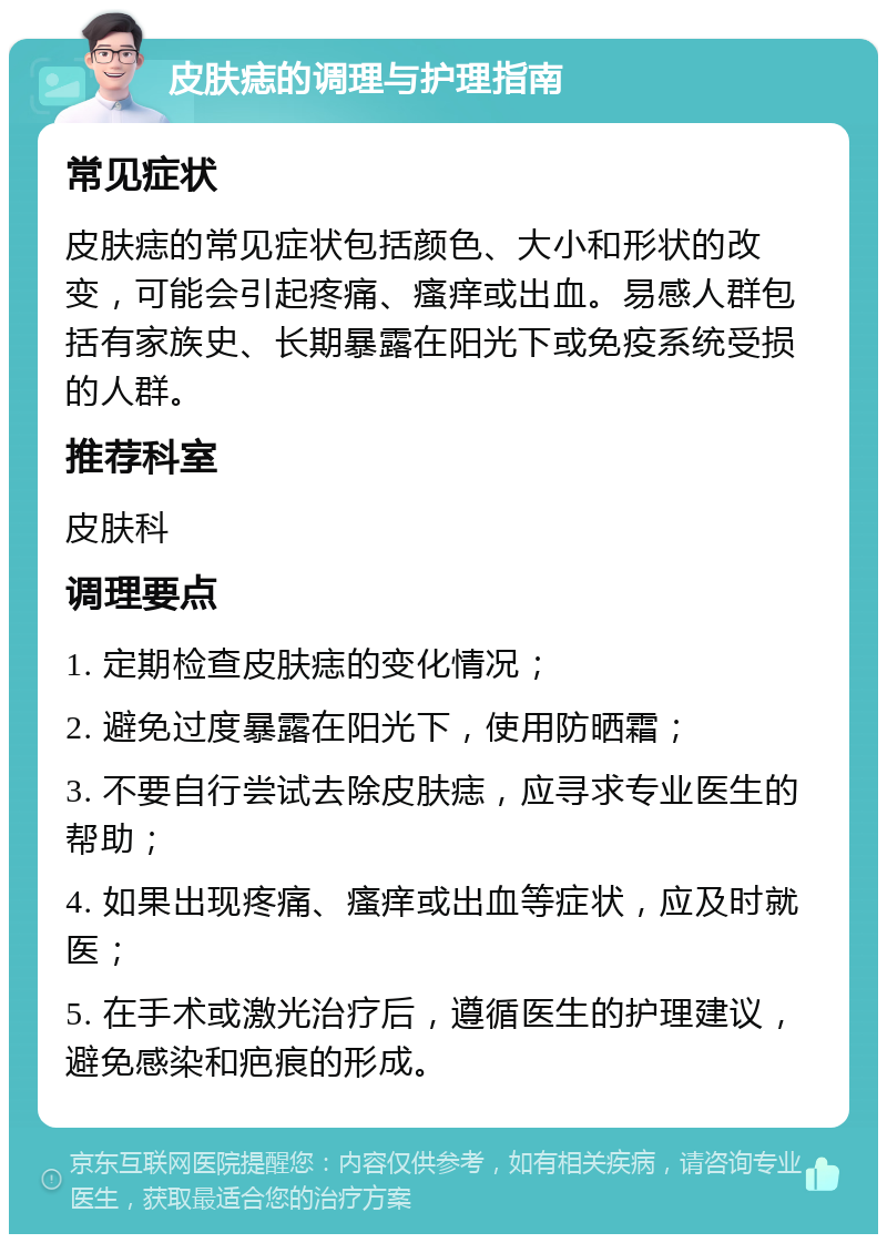 皮肤痣的调理与护理指南 常见症状 皮肤痣的常见症状包括颜色、大小和形状的改变，可能会引起疼痛、瘙痒或出血。易感人群包括有家族史、长期暴露在阳光下或免疫系统受损的人群。 推荐科室 皮肤科 调理要点 1. 定期检查皮肤痣的变化情况； 2. 避免过度暴露在阳光下，使用防晒霜； 3. 不要自行尝试去除皮肤痣，应寻求专业医生的帮助； 4. 如果出现疼痛、瘙痒或出血等症状，应及时就医； 5. 在手术或激光治疗后，遵循医生的护理建议，避免感染和疤痕的形成。