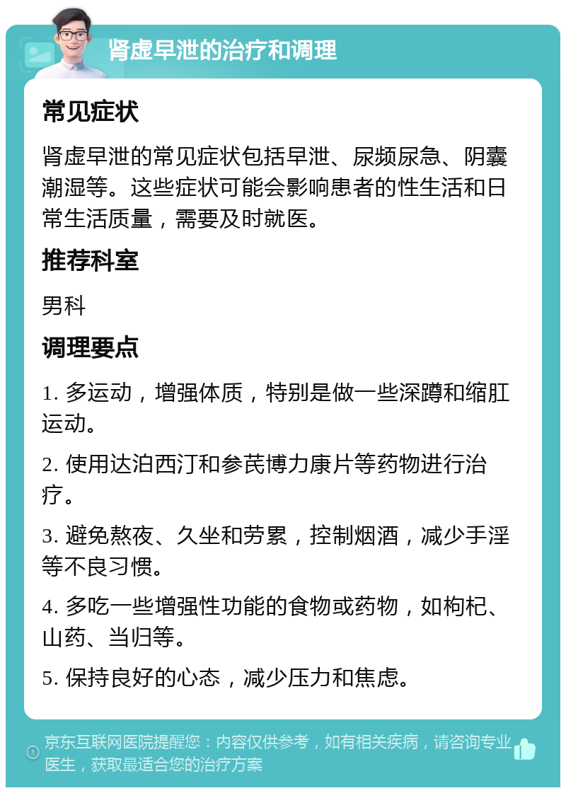 肾虚早泄的治疗和调理 常见症状 肾虚早泄的常见症状包括早泄、尿频尿急、阴囊潮湿等。这些症状可能会影响患者的性生活和日常生活质量，需要及时就医。 推荐科室 男科 调理要点 1. 多运动，增强体质，特别是做一些深蹲和缩肛运动。 2. 使用达泊西汀和参芪博力康片等药物进行治疗。 3. 避免熬夜、久坐和劳累，控制烟酒，减少手淫等不良习惯。 4. 多吃一些增强性功能的食物或药物，如枸杞、山药、当归等。 5. 保持良好的心态，减少压力和焦虑。