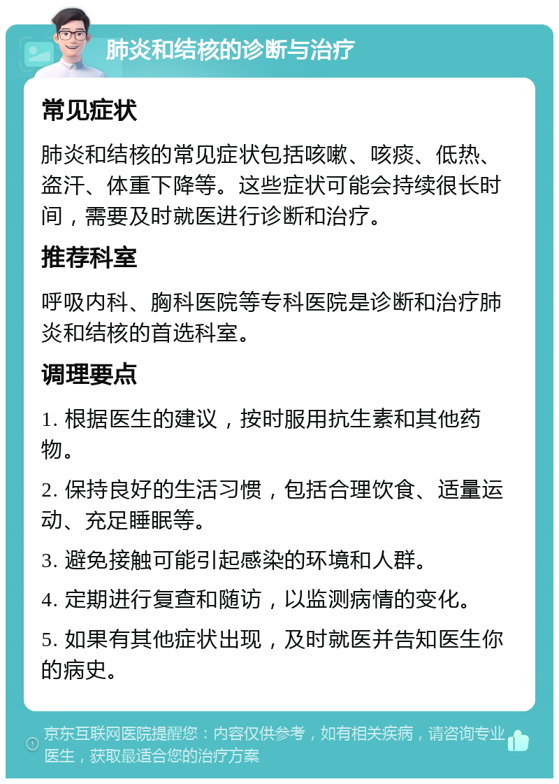 肺炎和结核的诊断与治疗 常见症状 肺炎和结核的常见症状包括咳嗽、咳痰、低热、盗汗、体重下降等。这些症状可能会持续很长时间，需要及时就医进行诊断和治疗。 推荐科室 呼吸内科、胸科医院等专科医院是诊断和治疗肺炎和结核的首选科室。 调理要点 1. 根据医生的建议，按时服用抗生素和其他药物。 2. 保持良好的生活习惯，包括合理饮食、适量运动、充足睡眠等。 3. 避免接触可能引起感染的环境和人群。 4. 定期进行复查和随访，以监测病情的变化。 5. 如果有其他症状出现，及时就医并告知医生你的病史。