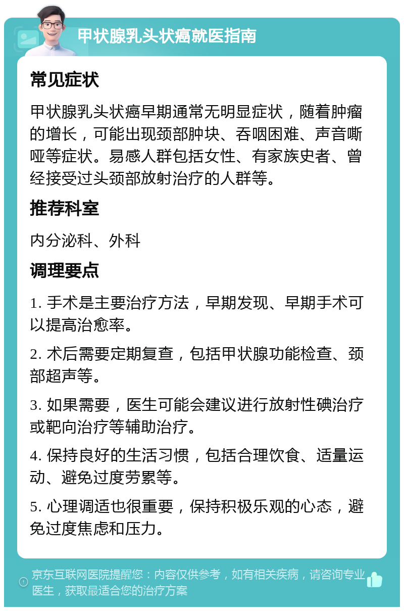 甲状腺乳头状癌就医指南 常见症状 甲状腺乳头状癌早期通常无明显症状，随着肿瘤的增长，可能出现颈部肿块、吞咽困难、声音嘶哑等症状。易感人群包括女性、有家族史者、曾经接受过头颈部放射治疗的人群等。 推荐科室 内分泌科、外科 调理要点 1. 手术是主要治疗方法，早期发现、早期手术可以提高治愈率。 2. 术后需要定期复查，包括甲状腺功能检查、颈部超声等。 3. 如果需要，医生可能会建议进行放射性碘治疗或靶向治疗等辅助治疗。 4. 保持良好的生活习惯，包括合理饮食、适量运动、避免过度劳累等。 5. 心理调适也很重要，保持积极乐观的心态，避免过度焦虑和压力。