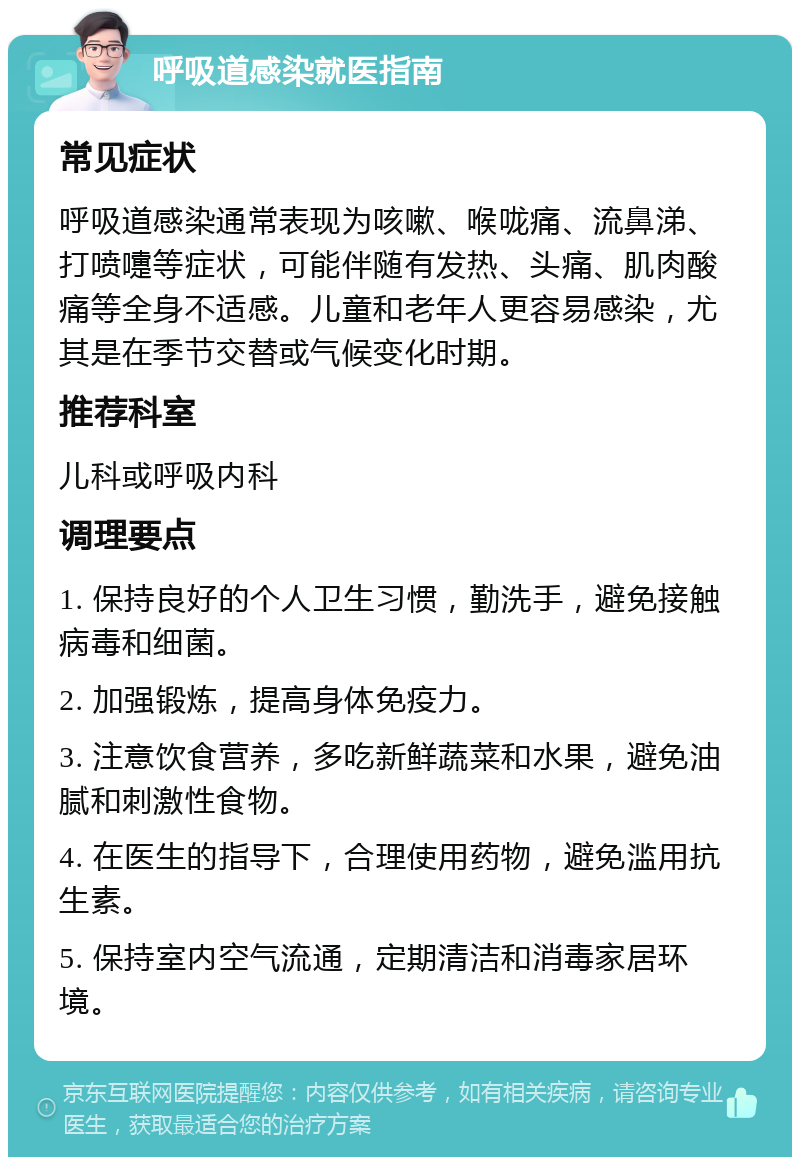 呼吸道感染就医指南 常见症状 呼吸道感染通常表现为咳嗽、喉咙痛、流鼻涕、打喷嚏等症状，可能伴随有发热、头痛、肌肉酸痛等全身不适感。儿童和老年人更容易感染，尤其是在季节交替或气候变化时期。 推荐科室 儿科或呼吸内科 调理要点 1. 保持良好的个人卫生习惯，勤洗手，避免接触病毒和细菌。 2. 加强锻炼，提高身体免疫力。 3. 注意饮食营养，多吃新鲜蔬菜和水果，避免油腻和刺激性食物。 4. 在医生的指导下，合理使用药物，避免滥用抗生素。 5. 保持室内空气流通，定期清洁和消毒家居环境。