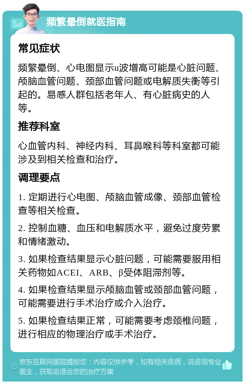 频繁晕倒就医指南 常见症状 频繁晕倒、心电图显示u波增高可能是心脏问题、颅脑血管问题、颈部血管问题或电解质失衡等引起的。易感人群包括老年人、有心脏病史的人等。 推荐科室 心血管内科、神经内科、耳鼻喉科等科室都可能涉及到相关检查和治疗。 调理要点 1. 定期进行心电图、颅脑血管成像、颈部血管检查等相关检查。 2. 控制血糖、血压和电解质水平，避免过度劳累和情绪激动。 3. 如果检查结果显示心脏问题，可能需要服用相关药物如ACEI、ARB、β受体阻滞剂等。 4. 如果检查结果显示颅脑血管或颈部血管问题，可能需要进行手术治疗或介入治疗。 5. 如果检查结果正常，可能需要考虑颈椎问题，进行相应的物理治疗或手术治疗。