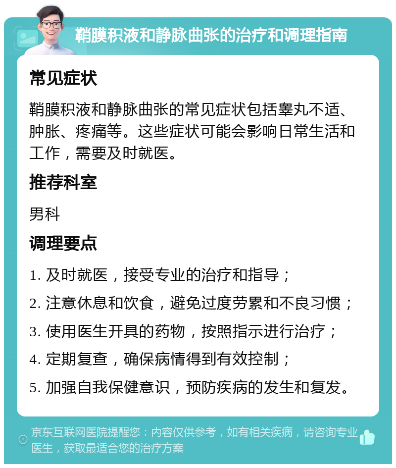 鞘膜积液和静脉曲张的治疗和调理指南 常见症状 鞘膜积液和静脉曲张的常见症状包括睾丸不适、肿胀、疼痛等。这些症状可能会影响日常生活和工作，需要及时就医。 推荐科室 男科 调理要点 1. 及时就医，接受专业的治疗和指导； 2. 注意休息和饮食，避免过度劳累和不良习惯； 3. 使用医生开具的药物，按照指示进行治疗； 4. 定期复查，确保病情得到有效控制； 5. 加强自我保健意识，预防疾病的发生和复发。