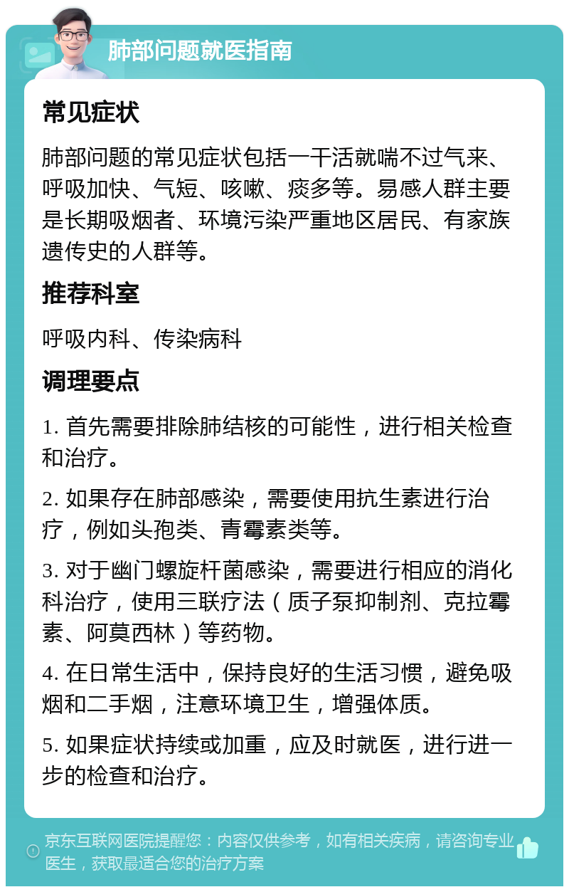 肺部问题就医指南 常见症状 肺部问题的常见症状包括一干活就喘不过气来、呼吸加快、气短、咳嗽、痰多等。易感人群主要是长期吸烟者、环境污染严重地区居民、有家族遗传史的人群等。 推荐科室 呼吸内科、传染病科 调理要点 1. 首先需要排除肺结核的可能性，进行相关检查和治疗。 2. 如果存在肺部感染，需要使用抗生素进行治疗，例如头孢类、青霉素类等。 3. 对于幽门螺旋杆菌感染，需要进行相应的消化科治疗，使用三联疗法（质子泵抑制剂、克拉霉素、阿莫西林）等药物。 4. 在日常生活中，保持良好的生活习惯，避免吸烟和二手烟，注意环境卫生，增强体质。 5. 如果症状持续或加重，应及时就医，进行进一步的检查和治疗。