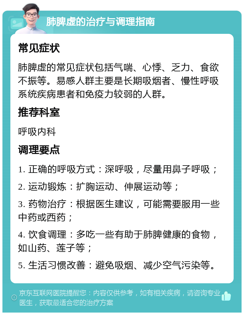 肺脾虚的治疗与调理指南 常见症状 肺脾虚的常见症状包括气喘、心悸、乏力、食欲不振等。易感人群主要是长期吸烟者、慢性呼吸系统疾病患者和免疫力较弱的人群。 推荐科室 呼吸内科 调理要点 1. 正确的呼吸方式：深呼吸，尽量用鼻子呼吸； 2. 运动锻炼：扩胸运动、伸展运动等； 3. 药物治疗：根据医生建议，可能需要服用一些中药或西药； 4. 饮食调理：多吃一些有助于肺脾健康的食物，如山药、莲子等； 5. 生活习惯改善：避免吸烟、减少空气污染等。