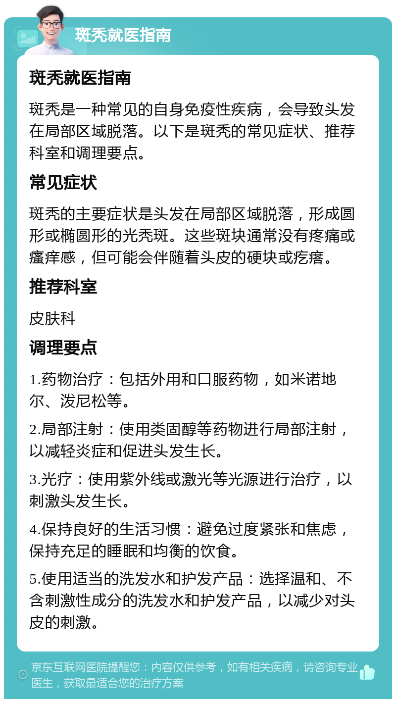 斑秃就医指南 斑秃就医指南 斑秃是一种常见的自身免疫性疾病，会导致头发在局部区域脱落。以下是斑秃的常见症状、推荐科室和调理要点。 常见症状 斑秃的主要症状是头发在局部区域脱落，形成圆形或椭圆形的光秃斑。这些斑块通常没有疼痛或瘙痒感，但可能会伴随着头皮的硬块或疙瘩。 推荐科室 皮肤科 调理要点 1.药物治疗：包括外用和口服药物，如米诺地尔、泼尼松等。 2.局部注射：使用类固醇等药物进行局部注射，以减轻炎症和促进头发生长。 3.光疗：使用紫外线或激光等光源进行治疗，以刺激头发生长。 4.保持良好的生活习惯：避免过度紧张和焦虑，保持充足的睡眠和均衡的饮食。 5.使用适当的洗发水和护发产品：选择温和、不含刺激性成分的洗发水和护发产品，以减少对头皮的刺激。