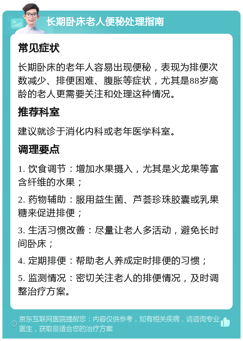 长期卧床老人便秘处理指南 常见症状 长期卧床的老年人容易出现便秘，表现为排便次数减少、排便困难、腹胀等症状，尤其是88岁高龄的老人更需要关注和处理这种情况。 推荐科室 建议就诊于消化内科或老年医学科室。 调理要点 1. 饮食调节：增加水果摄入，尤其是火龙果等富含纤维的水果； 2. 药物辅助：服用益生菌、芦荟珍珠胶囊或乳果糖来促进排便； 3. 生活习惯改善：尽量让老人多活动，避免长时间卧床； 4. 定期排便：帮助老人养成定时排便的习惯； 5. 监测情况：密切关注老人的排便情况，及时调整治疗方案。