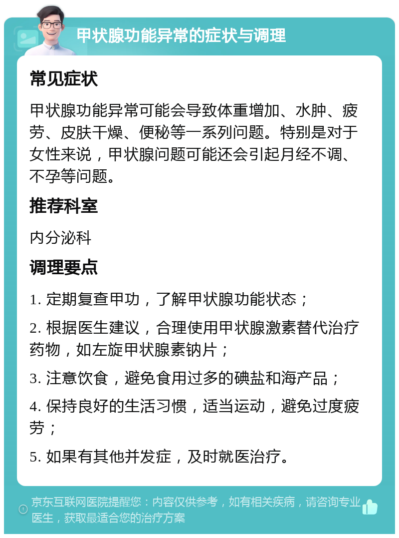 甲状腺功能异常的症状与调理 常见症状 甲状腺功能异常可能会导致体重增加、水肿、疲劳、皮肤干燥、便秘等一系列问题。特别是对于女性来说，甲状腺问题可能还会引起月经不调、不孕等问题。 推荐科室 内分泌科 调理要点 1. 定期复查甲功，了解甲状腺功能状态； 2. 根据医生建议，合理使用甲状腺激素替代治疗药物，如左旋甲状腺素钠片； 3. 注意饮食，避免食用过多的碘盐和海产品； 4. 保持良好的生活习惯，适当运动，避免过度疲劳； 5. 如果有其他并发症，及时就医治疗。