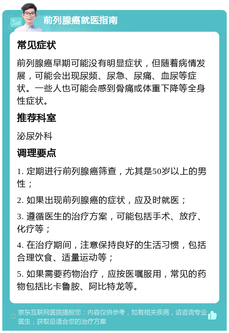 前列腺癌就医指南 常见症状 前列腺癌早期可能没有明显症状，但随着病情发展，可能会出现尿频、尿急、尿痛、血尿等症状。一些人也可能会感到骨痛或体重下降等全身性症状。 推荐科室 泌尿外科 调理要点 1. 定期进行前列腺癌筛查，尤其是50岁以上的男性； 2. 如果出现前列腺癌的症状，应及时就医； 3. 遵循医生的治疗方案，可能包括手术、放疗、化疗等； 4. 在治疗期间，注意保持良好的生活习惯，包括合理饮食、适量运动等； 5. 如果需要药物治疗，应按医嘱服用，常见的药物包括比卡鲁胺、阿比特龙等。