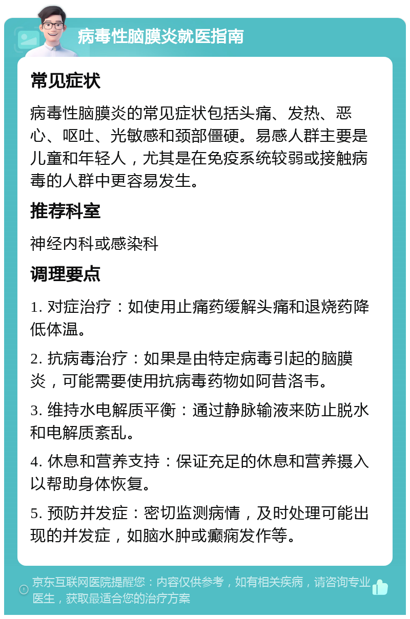 病毒性脑膜炎就医指南 常见症状 病毒性脑膜炎的常见症状包括头痛、发热、恶心、呕吐、光敏感和颈部僵硬。易感人群主要是儿童和年轻人，尤其是在免疫系统较弱或接触病毒的人群中更容易发生。 推荐科室 神经内科或感染科 调理要点 1. 对症治疗：如使用止痛药缓解头痛和退烧药降低体温。 2. 抗病毒治疗：如果是由特定病毒引起的脑膜炎，可能需要使用抗病毒药物如阿昔洛韦。 3. 维持水电解质平衡：通过静脉输液来防止脱水和电解质紊乱。 4. 休息和营养支持：保证充足的休息和营养摄入以帮助身体恢复。 5. 预防并发症：密切监测病情，及时处理可能出现的并发症，如脑水肿或癫痫发作等。