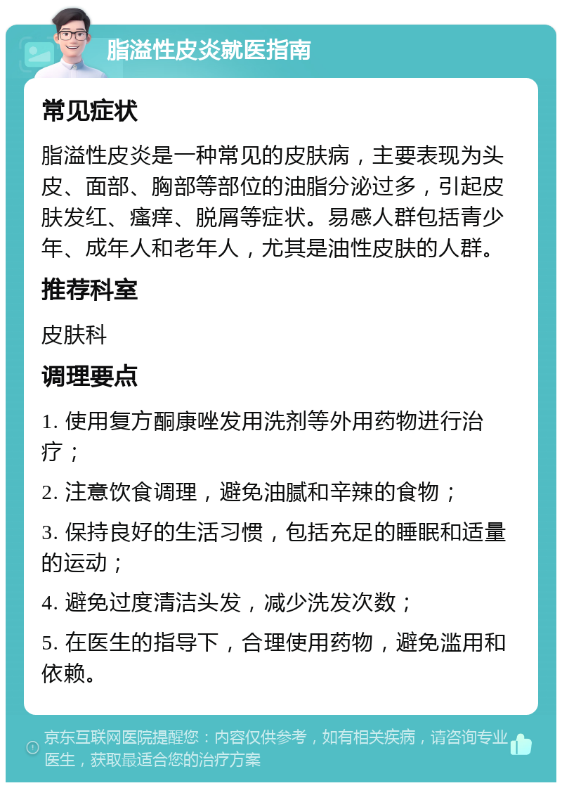 脂溢性皮炎就医指南 常见症状 脂溢性皮炎是一种常见的皮肤病，主要表现为头皮、面部、胸部等部位的油脂分泌过多，引起皮肤发红、瘙痒、脱屑等症状。易感人群包括青少年、成年人和老年人，尤其是油性皮肤的人群。 推荐科室 皮肤科 调理要点 1. 使用复方酮康唑发用洗剂等外用药物进行治疗； 2. 注意饮食调理，避免油腻和辛辣的食物； 3. 保持良好的生活习惯，包括充足的睡眠和适量的运动； 4. 避免过度清洁头发，减少洗发次数； 5. 在医生的指导下，合理使用药物，避免滥用和依赖。