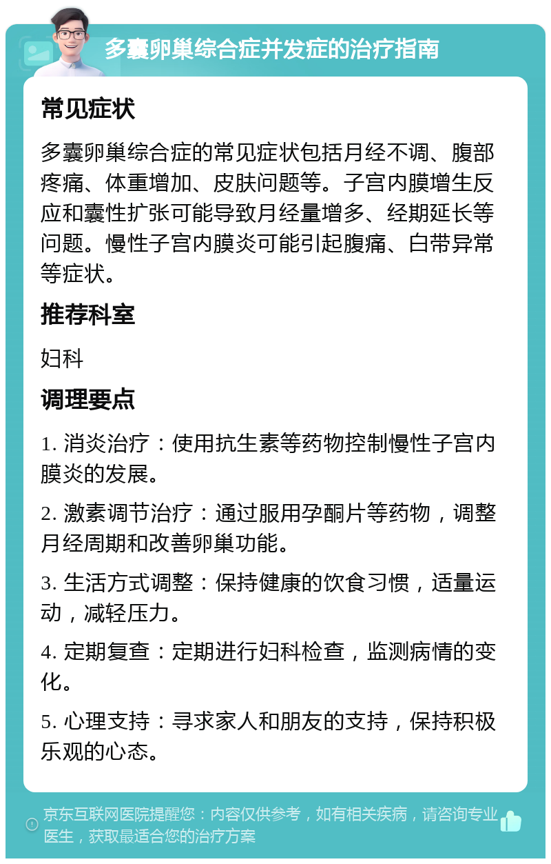 多囊卵巢综合症并发症的治疗指南 常见症状 多囊卵巢综合症的常见症状包括月经不调、腹部疼痛、体重增加、皮肤问题等。子宫内膜增生反应和囊性扩张可能导致月经量增多、经期延长等问题。慢性子宫内膜炎可能引起腹痛、白带异常等症状。 推荐科室 妇科 调理要点 1. 消炎治疗：使用抗生素等药物控制慢性子宫内膜炎的发展。 2. 激素调节治疗：通过服用孕酮片等药物，调整月经周期和改善卵巢功能。 3. 生活方式调整：保持健康的饮食习惯，适量运动，减轻压力。 4. 定期复查：定期进行妇科检查，监测病情的变化。 5. 心理支持：寻求家人和朋友的支持，保持积极乐观的心态。