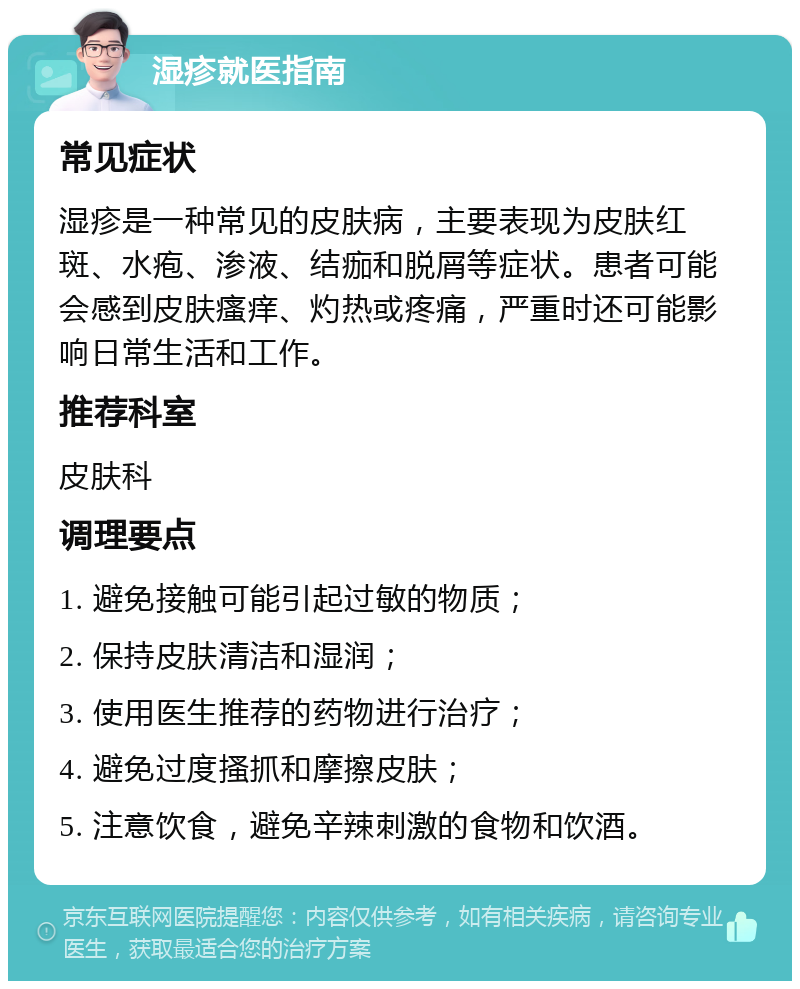 湿疹就医指南 常见症状 湿疹是一种常见的皮肤病，主要表现为皮肤红斑、水疱、渗液、结痂和脱屑等症状。患者可能会感到皮肤瘙痒、灼热或疼痛，严重时还可能影响日常生活和工作。 推荐科室 皮肤科 调理要点 1. 避免接触可能引起过敏的物质； 2. 保持皮肤清洁和湿润； 3. 使用医生推荐的药物进行治疗； 4. 避免过度搔抓和摩擦皮肤； 5. 注意饮食，避免辛辣刺激的食物和饮酒。