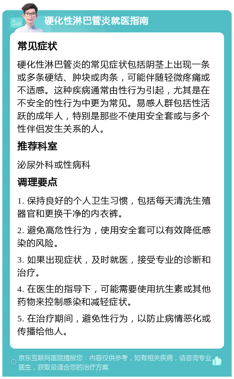 硬化性淋巴管炎就医指南 常见症状 硬化性淋巴管炎的常见症状包括阴茎上出现一条或多条硬结、肿块或肉条，可能伴随轻微疼痛或不适感。这种疾病通常由性行为引起，尤其是在不安全的性行为中更为常见。易感人群包括性活跃的成年人，特别是那些不使用安全套或与多个性伴侣发生关系的人。 推荐科室 泌尿外科或性病科 调理要点 1. 保持良好的个人卫生习惯，包括每天清洗生殖器官和更换干净的内衣裤。 2. 避免高危性行为，使用安全套可以有效降低感染的风险。 3. 如果出现症状，及时就医，接受专业的诊断和治疗。 4. 在医生的指导下，可能需要使用抗生素或其他药物来控制感染和减轻症状。 5. 在治疗期间，避免性行为，以防止病情恶化或传播给他人。