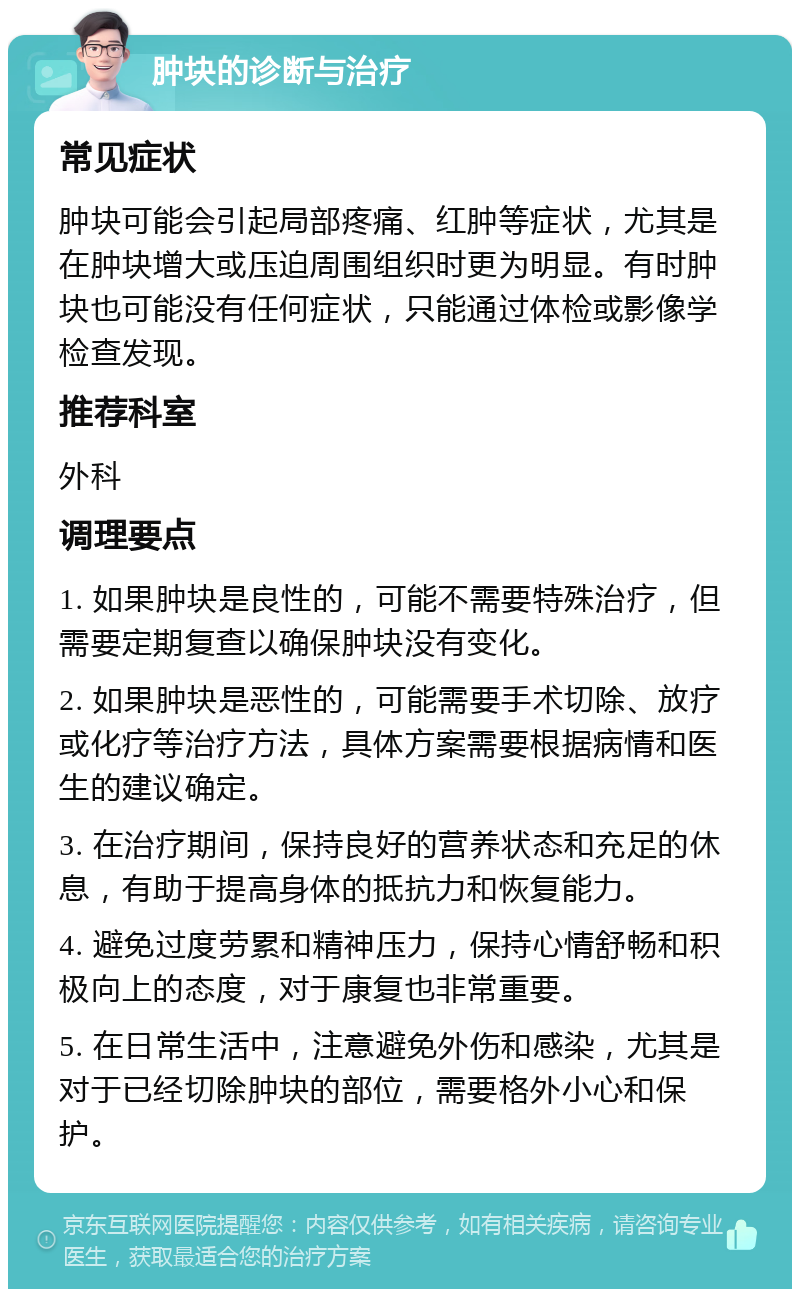 肿块的诊断与治疗 常见症状 肿块可能会引起局部疼痛、红肿等症状，尤其是在肿块增大或压迫周围组织时更为明显。有时肿块也可能没有任何症状，只能通过体检或影像学检查发现。 推荐科室 外科 调理要点 1. 如果肿块是良性的，可能不需要特殊治疗，但需要定期复查以确保肿块没有变化。 2. 如果肿块是恶性的，可能需要手术切除、放疗或化疗等治疗方法，具体方案需要根据病情和医生的建议确定。 3. 在治疗期间，保持良好的营养状态和充足的休息，有助于提高身体的抵抗力和恢复能力。 4. 避免过度劳累和精神压力，保持心情舒畅和积极向上的态度，对于康复也非常重要。 5. 在日常生活中，注意避免外伤和感染，尤其是对于已经切除肿块的部位，需要格外小心和保护。