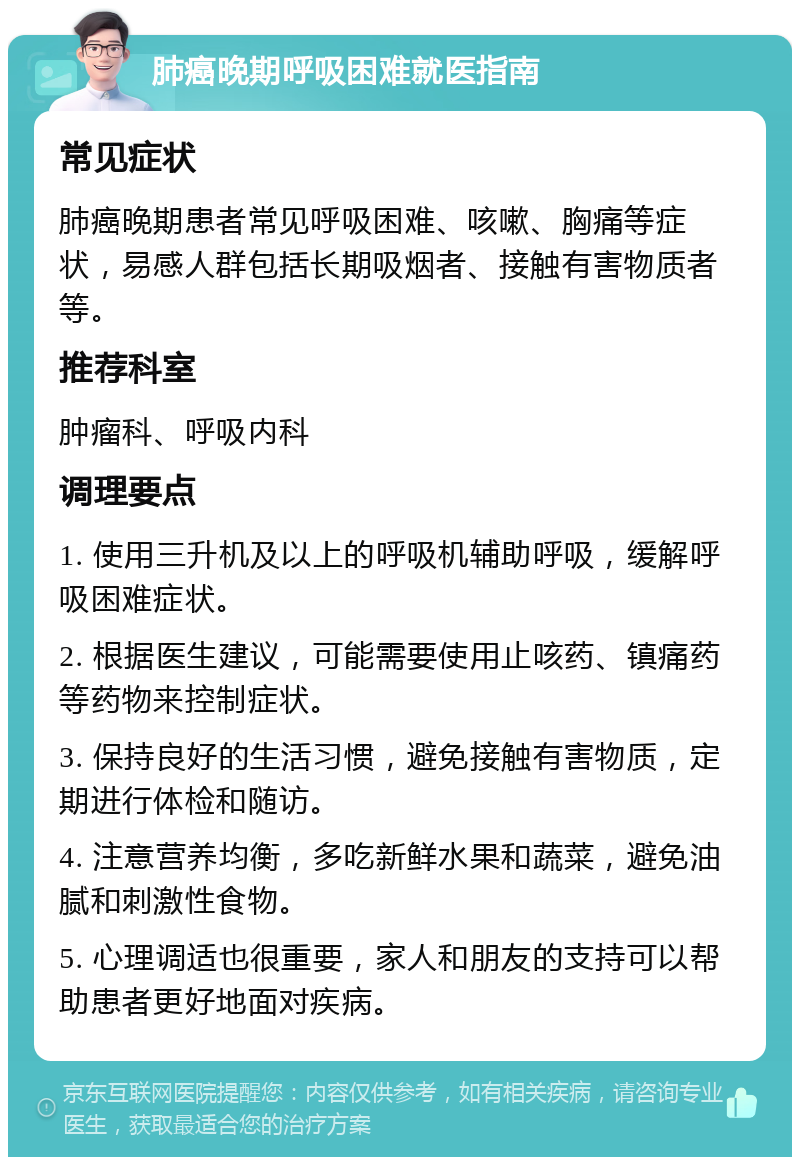 肺癌晚期呼吸困难就医指南 常见症状 肺癌晚期患者常见呼吸困难、咳嗽、胸痛等症状，易感人群包括长期吸烟者、接触有害物质者等。 推荐科室 肿瘤科、呼吸内科 调理要点 1. 使用三升机及以上的呼吸机辅助呼吸，缓解呼吸困难症状。 2. 根据医生建议，可能需要使用止咳药、镇痛药等药物来控制症状。 3. 保持良好的生活习惯，避免接触有害物质，定期进行体检和随访。 4. 注意营养均衡，多吃新鲜水果和蔬菜，避免油腻和刺激性食物。 5. 心理调适也很重要，家人和朋友的支持可以帮助患者更好地面对疾病。