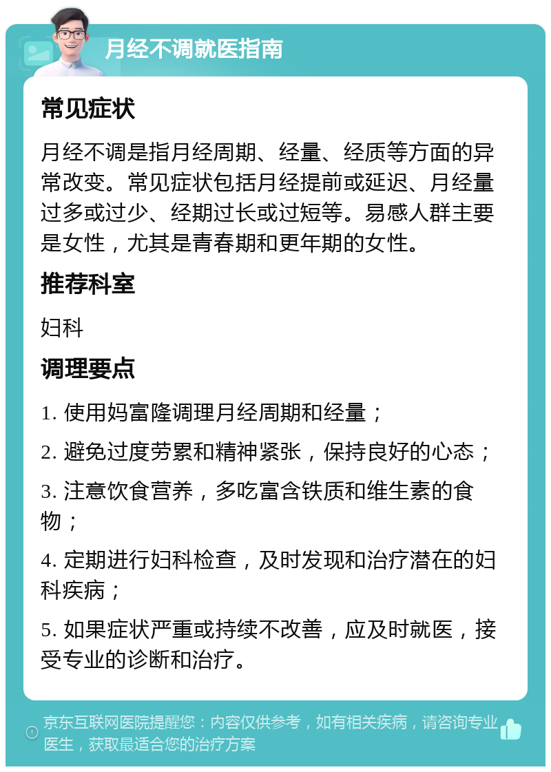 月经不调就医指南 常见症状 月经不调是指月经周期、经量、经质等方面的异常改变。常见症状包括月经提前或延迟、月经量过多或过少、经期过长或过短等。易感人群主要是女性，尤其是青春期和更年期的女性。 推荐科室 妇科 调理要点 1. 使用妈富隆调理月经周期和经量； 2. 避免过度劳累和精神紧张，保持良好的心态； 3. 注意饮食营养，多吃富含铁质和维生素的食物； 4. 定期进行妇科检查，及时发现和治疗潜在的妇科疾病； 5. 如果症状严重或持续不改善，应及时就医，接受专业的诊断和治疗。