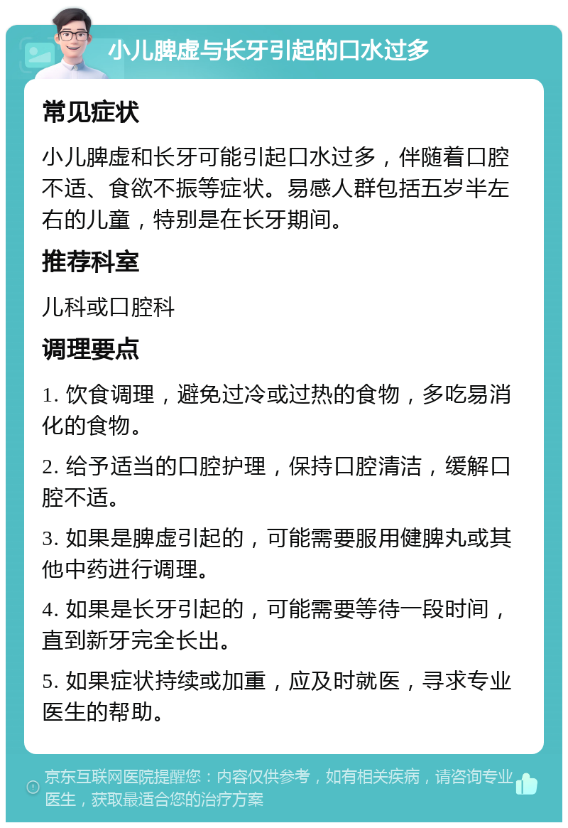 小儿脾虚与长牙引起的口水过多 常见症状 小儿脾虚和长牙可能引起口水过多，伴随着口腔不适、食欲不振等症状。易感人群包括五岁半左右的儿童，特别是在长牙期间。 推荐科室 儿科或口腔科 调理要点 1. 饮食调理，避免过冷或过热的食物，多吃易消化的食物。 2. 给予适当的口腔护理，保持口腔清洁，缓解口腔不适。 3. 如果是脾虚引起的，可能需要服用健脾丸或其他中药进行调理。 4. 如果是长牙引起的，可能需要等待一段时间，直到新牙完全长出。 5. 如果症状持续或加重，应及时就医，寻求专业医生的帮助。