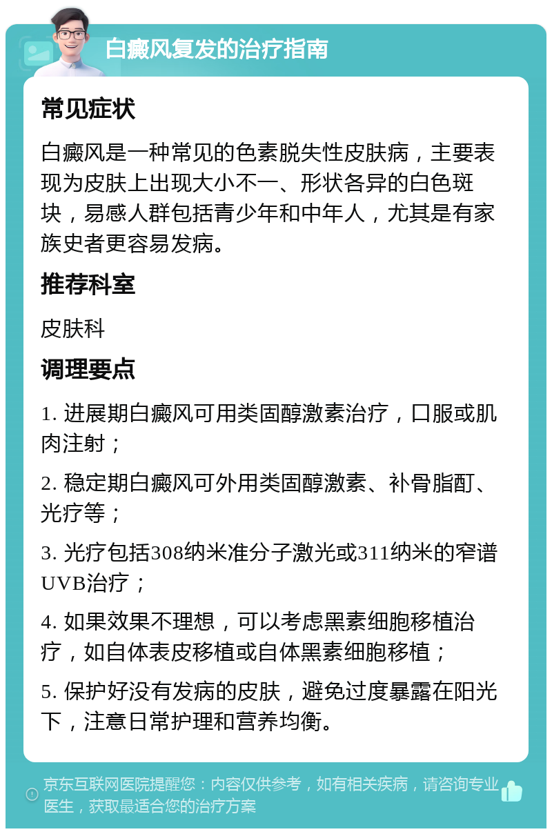 白癜风复发的治疗指南 常见症状 白癜风是一种常见的色素脱失性皮肤病，主要表现为皮肤上出现大小不一、形状各异的白色斑块，易感人群包括青少年和中年人，尤其是有家族史者更容易发病。 推荐科室 皮肤科 调理要点 1. 进展期白癜风可用类固醇激素治疗，口服或肌肉注射； 2. 稳定期白癜风可外用类固醇激素、补骨脂酊、光疗等； 3. 光疗包括308纳米准分子激光或311纳米的窄谱UVB治疗； 4. 如果效果不理想，可以考虑黑素细胞移植治疗，如自体表皮移植或自体黑素细胞移植； 5. 保护好没有发病的皮肤，避免过度暴露在阳光下，注意日常护理和营养均衡。