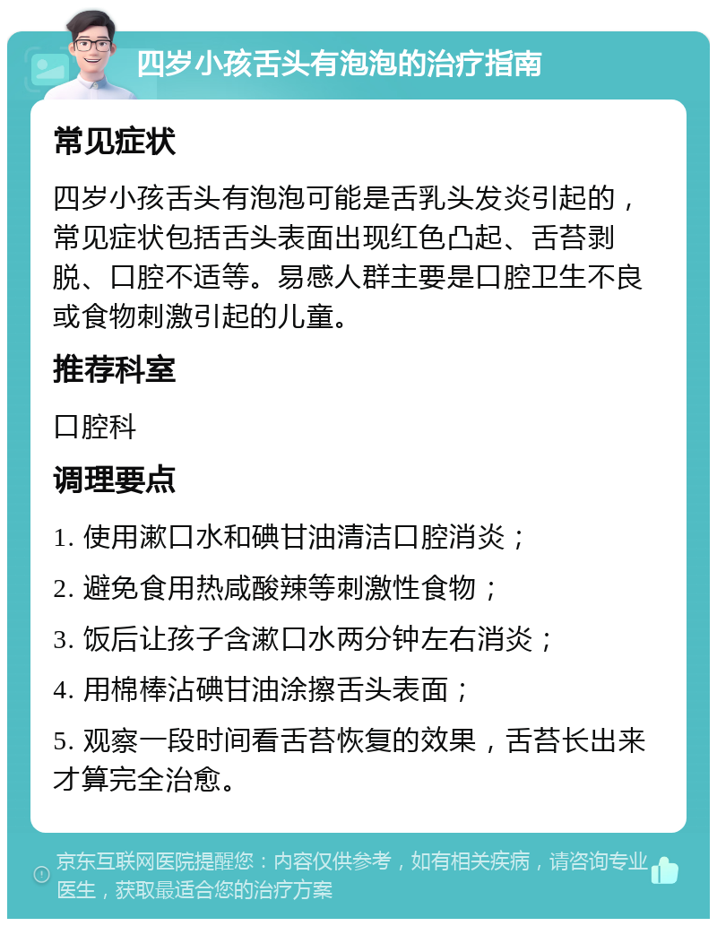 四岁小孩舌头有泡泡的治疗指南 常见症状 四岁小孩舌头有泡泡可能是舌乳头发炎引起的，常见症状包括舌头表面出现红色凸起、舌苔剥脱、口腔不适等。易感人群主要是口腔卫生不良或食物刺激引起的儿童。 推荐科室 口腔科 调理要点 1. 使用漱口水和碘甘油清洁口腔消炎； 2. 避免食用热咸酸辣等刺激性食物； 3. 饭后让孩子含漱口水两分钟左右消炎； 4. 用棉棒沾碘甘油涂擦舌头表面； 5. 观察一段时间看舌苔恢复的效果，舌苔长出来才算完全治愈。