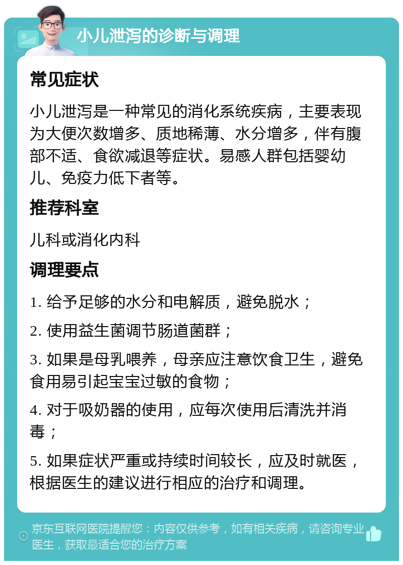 小儿泄泻的诊断与调理 常见症状 小儿泄泻是一种常见的消化系统疾病，主要表现为大便次数增多、质地稀薄、水分增多，伴有腹部不适、食欲减退等症状。易感人群包括婴幼儿、免疫力低下者等。 推荐科室 儿科或消化内科 调理要点 1. 给予足够的水分和电解质，避免脱水； 2. 使用益生菌调节肠道菌群； 3. 如果是母乳喂养，母亲应注意饮食卫生，避免食用易引起宝宝过敏的食物； 4. 对于吸奶器的使用，应每次使用后清洗并消毒； 5. 如果症状严重或持续时间较长，应及时就医，根据医生的建议进行相应的治疗和调理。