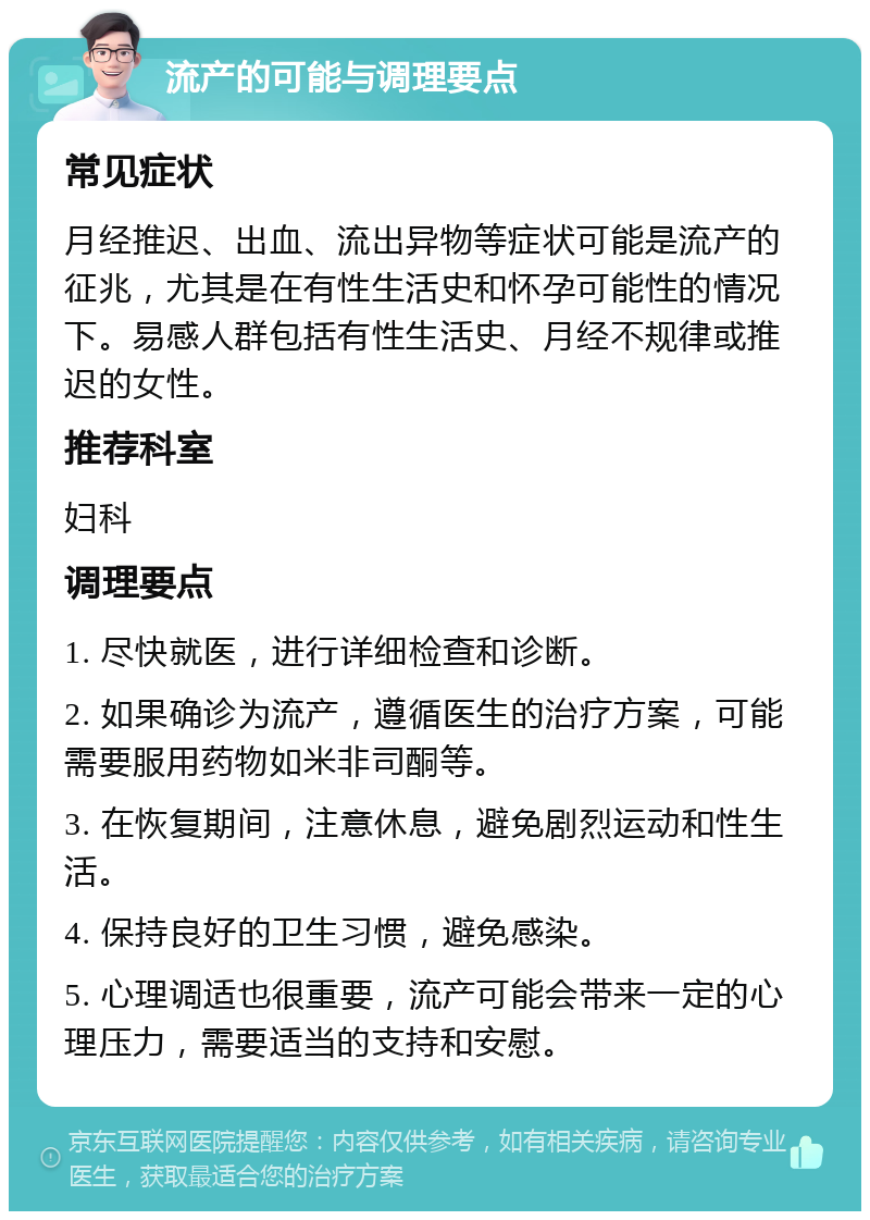 流产的可能与调理要点 常见症状 月经推迟、出血、流出异物等症状可能是流产的征兆，尤其是在有性生活史和怀孕可能性的情况下。易感人群包括有性生活史、月经不规律或推迟的女性。 推荐科室 妇科 调理要点 1. 尽快就医，进行详细检查和诊断。 2. 如果确诊为流产，遵循医生的治疗方案，可能需要服用药物如米非司酮等。 3. 在恢复期间，注意休息，避免剧烈运动和性生活。 4. 保持良好的卫生习惯，避免感染。 5. 心理调适也很重要，流产可能会带来一定的心理压力，需要适当的支持和安慰。