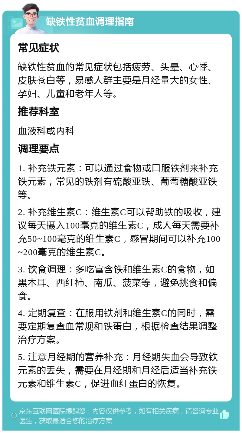 缺铁性贫血调理指南 常见症状 缺铁性贫血的常见症状包括疲劳、头晕、心悸、皮肤苍白等，易感人群主要是月经量大的女性、孕妇、儿童和老年人等。 推荐科室 血液科或内科 调理要点 1. 补充铁元素：可以通过食物或口服铁剂来补充铁元素，常见的铁剂有硫酸亚铁、葡萄糖酸亚铁等。 2. 补充维生素C：维生素C可以帮助铁的吸收，建议每天摄入100毫克的维生素C，成人每天需要补充50~100毫克的维生素C，感冒期间可以补充100~200毫克的维生素C。 3. 饮食调理：多吃富含铁和维生素C的食物，如黑木耳、西红柿、南瓜、菠菜等，避免挑食和偏食。 4. 定期复查：在服用铁剂和维生素C的同时，需要定期复查血常规和铁蛋白，根据检查结果调整治疗方案。 5. 注意月经期的营养补充：月经期失血会导致铁元素的丢失，需要在月经期和月经后适当补充铁元素和维生素C，促进血红蛋白的恢复。