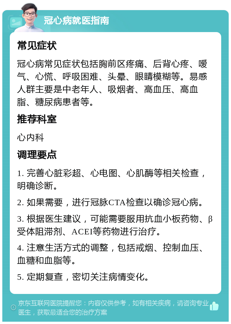 冠心病就医指南 常见症状 冠心病常见症状包括胸前区疼痛、后背心疼、嗳气、心慌、呼吸困难、头晕、眼睛模糊等。易感人群主要是中老年人、吸烟者、高血压、高血脂、糖尿病患者等。 推荐科室 心内科 调理要点 1. 完善心脏彩超、心电图、心肌酶等相关检查，明确诊断。 2. 如果需要，进行冠脉CTA检查以确诊冠心病。 3. 根据医生建议，可能需要服用抗血小板药物、β受体阻滞剂、ACEI等药物进行治疗。 4. 注意生活方式的调整，包括戒烟、控制血压、血糖和血脂等。 5. 定期复查，密切关注病情变化。