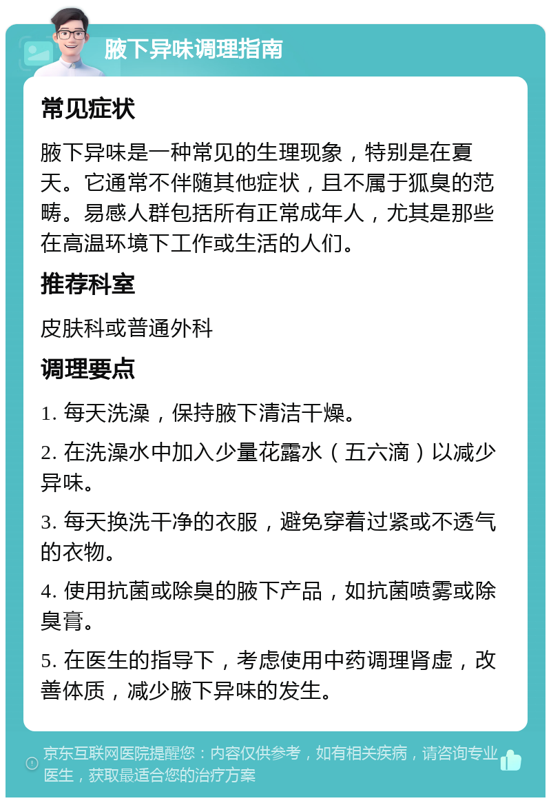 腋下异味调理指南 常见症状 腋下异味是一种常见的生理现象，特别是在夏天。它通常不伴随其他症状，且不属于狐臭的范畴。易感人群包括所有正常成年人，尤其是那些在高温环境下工作或生活的人们。 推荐科室 皮肤科或普通外科 调理要点 1. 每天洗澡，保持腋下清洁干燥。 2. 在洗澡水中加入少量花露水（五六滴）以减少异味。 3. 每天换洗干净的衣服，避免穿着过紧或不透气的衣物。 4. 使用抗菌或除臭的腋下产品，如抗菌喷雾或除臭膏。 5. 在医生的指导下，考虑使用中药调理肾虚，改善体质，减少腋下异味的发生。