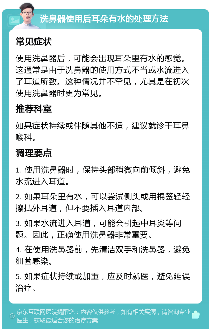 洗鼻器使用后耳朵有水的处理方法 常见症状 使用洗鼻器后，可能会出现耳朵里有水的感觉。这通常是由于洗鼻器的使用方式不当或水流进入了耳道所致。这种情况并不罕见，尤其是在初次使用洗鼻器时更为常见。 推荐科室 如果症状持续或伴随其他不适，建议就诊于耳鼻喉科。 调理要点 1. 使用洗鼻器时，保持头部稍微向前倾斜，避免水流进入耳道。 2. 如果耳朵里有水，可以尝试侧头或用棉签轻轻擦拭外耳道，但不要插入耳道内部。 3. 如果水流进入耳道，可能会引起中耳炎等问题。因此，正确使用洗鼻器非常重要。 4. 在使用洗鼻器前，先清洁双手和洗鼻器，避免细菌感染。 5. 如果症状持续或加重，应及时就医，避免延误治疗。