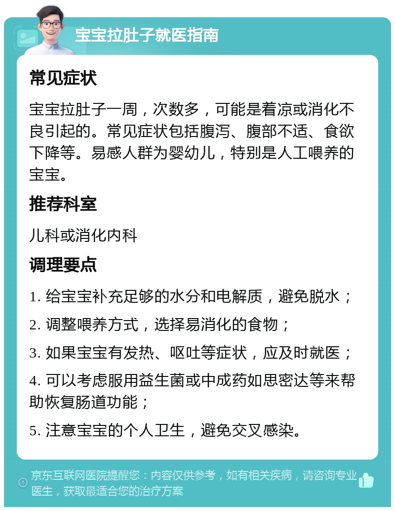 宝宝拉肚子就医指南 常见症状 宝宝拉肚子一周，次数多，可能是着凉或消化不良引起的。常见症状包括腹泻、腹部不适、食欲下降等。易感人群为婴幼儿，特别是人工喂养的宝宝。 推荐科室 儿科或消化内科 调理要点 1. 给宝宝补充足够的水分和电解质，避免脱水； 2. 调整喂养方式，选择易消化的食物； 3. 如果宝宝有发热、呕吐等症状，应及时就医； 4. 可以考虑服用益生菌或中成药如思密达等来帮助恢复肠道功能； 5. 注意宝宝的个人卫生，避免交叉感染。