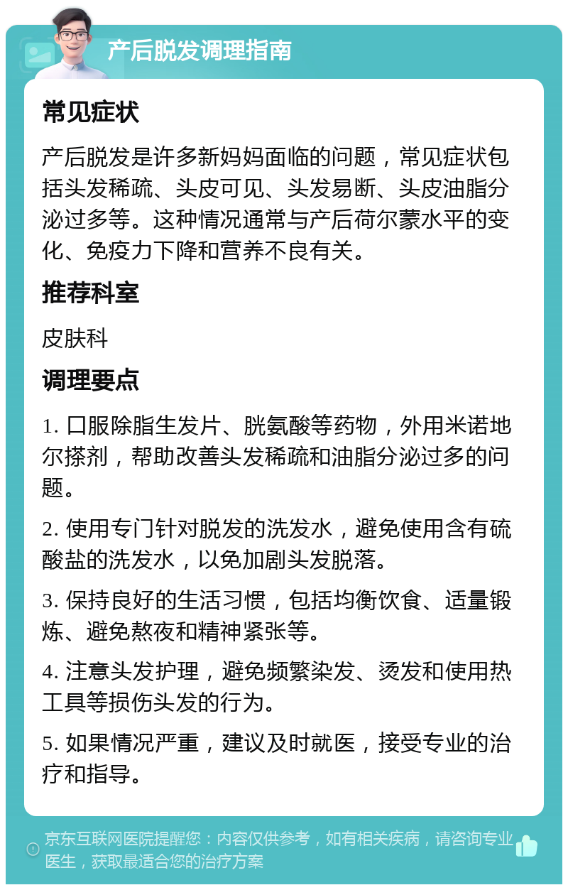 产后脱发调理指南 常见症状 产后脱发是许多新妈妈面临的问题，常见症状包括头发稀疏、头皮可见、头发易断、头皮油脂分泌过多等。这种情况通常与产后荷尔蒙水平的变化、免疫力下降和营养不良有关。 推荐科室 皮肤科 调理要点 1. 口服除脂生发片、胱氨酸等药物，外用米诺地尔搽剂，帮助改善头发稀疏和油脂分泌过多的问题。 2. 使用专门针对脱发的洗发水，避免使用含有硫酸盐的洗发水，以免加剧头发脱落。 3. 保持良好的生活习惯，包括均衡饮食、适量锻炼、避免熬夜和精神紧张等。 4. 注意头发护理，避免频繁染发、烫发和使用热工具等损伤头发的行为。 5. 如果情况严重，建议及时就医，接受专业的治疗和指导。