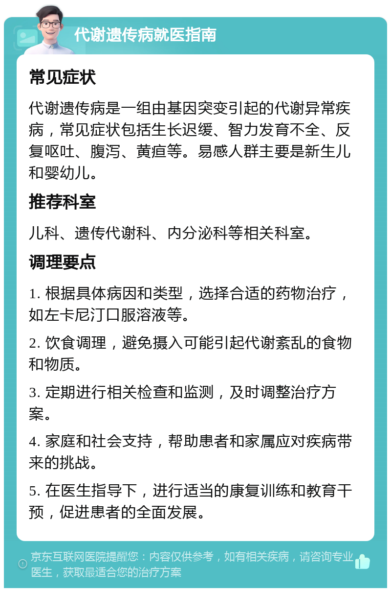 代谢遗传病就医指南 常见症状 代谢遗传病是一组由基因突变引起的代谢异常疾病，常见症状包括生长迟缓、智力发育不全、反复呕吐、腹泻、黄疸等。易感人群主要是新生儿和婴幼儿。 推荐科室 儿科、遗传代谢科、内分泌科等相关科室。 调理要点 1. 根据具体病因和类型，选择合适的药物治疗，如左卡尼汀口服溶液等。 2. 饮食调理，避免摄入可能引起代谢紊乱的食物和物质。 3. 定期进行相关检查和监测，及时调整治疗方案。 4. 家庭和社会支持，帮助患者和家属应对疾病带来的挑战。 5. 在医生指导下，进行适当的康复训练和教育干预，促进患者的全面发展。