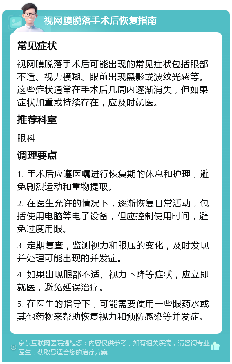 视网膜脱落手术后恢复指南 常见症状 视网膜脱落手术后可能出现的常见症状包括眼部不适、视力模糊、眼前出现黑影或波纹光感等。这些症状通常在手术后几周内逐渐消失，但如果症状加重或持续存在，应及时就医。 推荐科室 眼科 调理要点 1. 手术后应遵医嘱进行恢复期的休息和护理，避免剧烈运动和重物提取。 2. 在医生允许的情况下，逐渐恢复日常活动，包括使用电脑等电子设备，但应控制使用时间，避免过度用眼。 3. 定期复查，监测视力和眼压的变化，及时发现并处理可能出现的并发症。 4. 如果出现眼部不适、视力下降等症状，应立即就医，避免延误治疗。 5. 在医生的指导下，可能需要使用一些眼药水或其他药物来帮助恢复视力和预防感染等并发症。