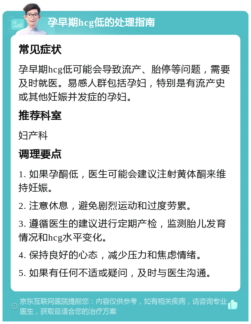 孕早期hcg低的处理指南 常见症状 孕早期hcg低可能会导致流产、胎停等问题，需要及时就医。易感人群包括孕妇，特别是有流产史或其他妊娠并发症的孕妇。 推荐科室 妇产科 调理要点 1. 如果孕酮低，医生可能会建议注射黄体酮来维持妊娠。 2. 注意休息，避免剧烈运动和过度劳累。 3. 遵循医生的建议进行定期产检，监测胎儿发育情况和hcg水平变化。 4. 保持良好的心态，减少压力和焦虑情绪。 5. 如果有任何不适或疑问，及时与医生沟通。