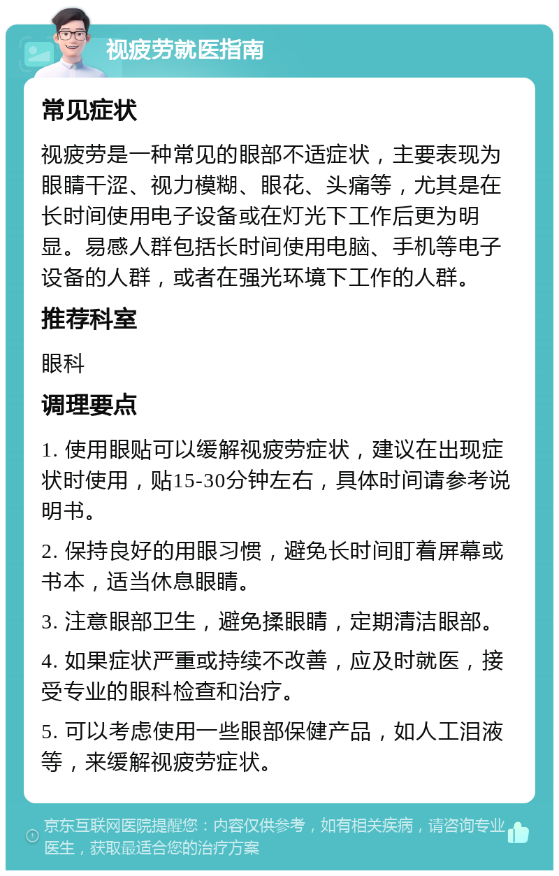 视疲劳就医指南 常见症状 视疲劳是一种常见的眼部不适症状，主要表现为眼睛干涩、视力模糊、眼花、头痛等，尤其是在长时间使用电子设备或在灯光下工作后更为明显。易感人群包括长时间使用电脑、手机等电子设备的人群，或者在强光环境下工作的人群。 推荐科室 眼科 调理要点 1. 使用眼贴可以缓解视疲劳症状，建议在出现症状时使用，贴15-30分钟左右，具体时间请参考说明书。 2. 保持良好的用眼习惯，避免长时间盯着屏幕或书本，适当休息眼睛。 3. 注意眼部卫生，避免揉眼睛，定期清洁眼部。 4. 如果症状严重或持续不改善，应及时就医，接受专业的眼科检查和治疗。 5. 可以考虑使用一些眼部保健产品，如人工泪液等，来缓解视疲劳症状。