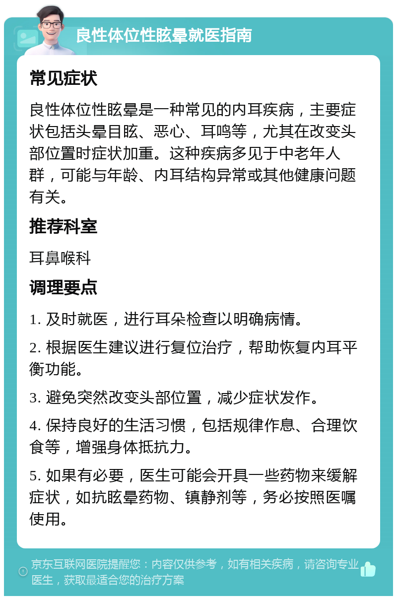 良性体位性眩晕就医指南 常见症状 良性体位性眩晕是一种常见的内耳疾病，主要症状包括头晕目眩、恶心、耳鸣等，尤其在改变头部位置时症状加重。这种疾病多见于中老年人群，可能与年龄、内耳结构异常或其他健康问题有关。 推荐科室 耳鼻喉科 调理要点 1. 及时就医，进行耳朵检查以明确病情。 2. 根据医生建议进行复位治疗，帮助恢复内耳平衡功能。 3. 避免突然改变头部位置，减少症状发作。 4. 保持良好的生活习惯，包括规律作息、合理饮食等，增强身体抵抗力。 5. 如果有必要，医生可能会开具一些药物来缓解症状，如抗眩晕药物、镇静剂等，务必按照医嘱使用。