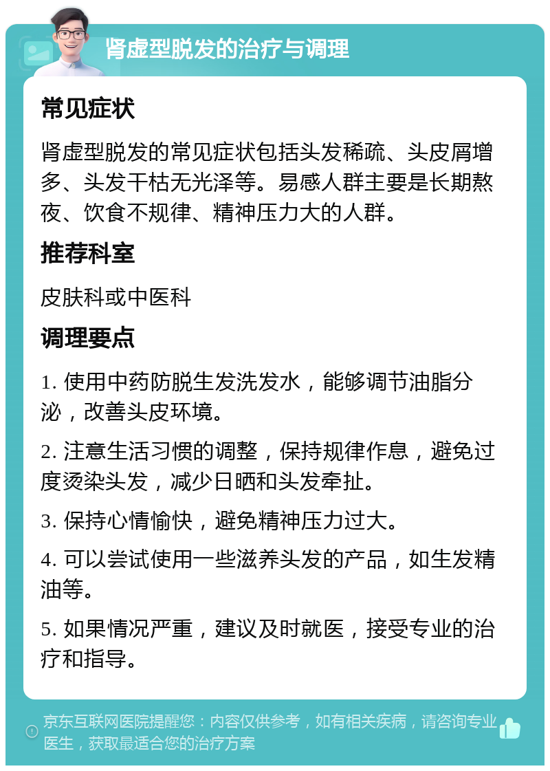 肾虚型脱发的治疗与调理 常见症状 肾虚型脱发的常见症状包括头发稀疏、头皮屑增多、头发干枯无光泽等。易感人群主要是长期熬夜、饮食不规律、精神压力大的人群。 推荐科室 皮肤科或中医科 调理要点 1. 使用中药防脱生发洗发水，能够调节油脂分泌，改善头皮环境。 2. 注意生活习惯的调整，保持规律作息，避免过度烫染头发，减少日晒和头发牵扯。 3. 保持心情愉快，避免精神压力过大。 4. 可以尝试使用一些滋养头发的产品，如生发精油等。 5. 如果情况严重，建议及时就医，接受专业的治疗和指导。