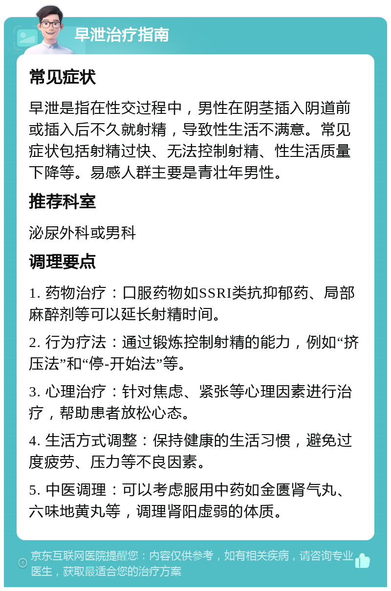 早泄治疗指南 常见症状 早泄是指在性交过程中，男性在阴茎插入阴道前或插入后不久就射精，导致性生活不满意。常见症状包括射精过快、无法控制射精、性生活质量下降等。易感人群主要是青壮年男性。 推荐科室 泌尿外科或男科 调理要点 1. 药物治疗：口服药物如SSRI类抗抑郁药、局部麻醉剂等可以延长射精时间。 2. 行为疗法：通过锻炼控制射精的能力，例如“挤压法”和“停-开始法”等。 3. 心理治疗：针对焦虑、紧张等心理因素进行治疗，帮助患者放松心态。 4. 生活方式调整：保持健康的生活习惯，避免过度疲劳、压力等不良因素。 5. 中医调理：可以考虑服用中药如金匮肾气丸、六味地黄丸等，调理肾阳虚弱的体质。