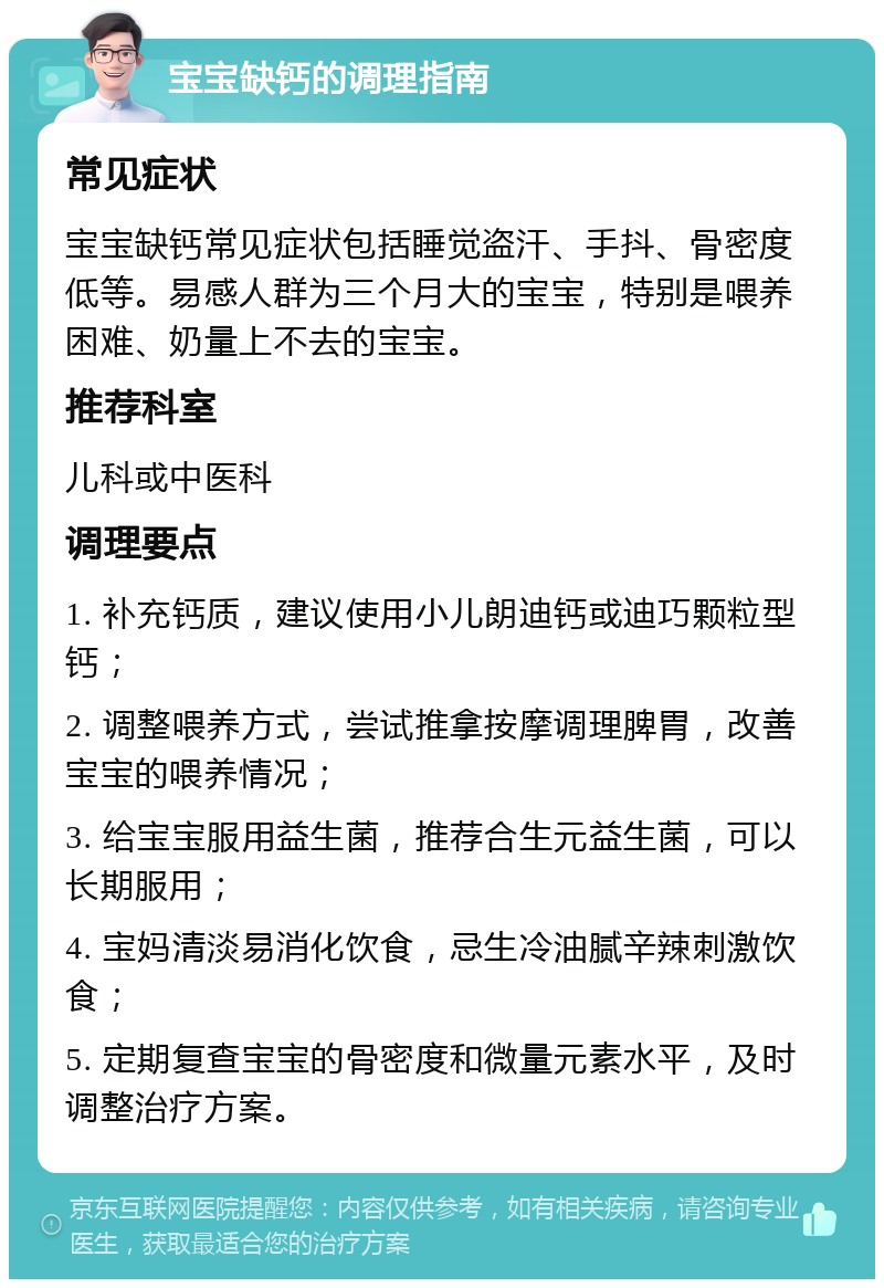 宝宝缺钙的调理指南 常见症状 宝宝缺钙常见症状包括睡觉盗汗、手抖、骨密度低等。易感人群为三个月大的宝宝，特别是喂养困难、奶量上不去的宝宝。 推荐科室 儿科或中医科 调理要点 1. 补充钙质，建议使用小儿朗迪钙或迪巧颗粒型钙； 2. 调整喂养方式，尝试推拿按摩调理脾胃，改善宝宝的喂养情况； 3. 给宝宝服用益生菌，推荐合生元益生菌，可以长期服用； 4. 宝妈清淡易消化饮食，忌生冷油腻辛辣刺激饮食； 5. 定期复查宝宝的骨密度和微量元素水平，及时调整治疗方案。