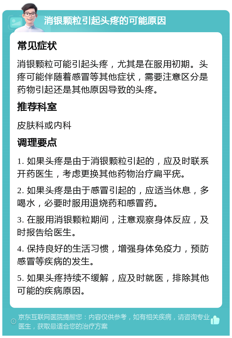 消银颗粒引起头疼的可能原因 常见症状 消银颗粒可能引起头疼，尤其是在服用初期。头疼可能伴随着感冒等其他症状，需要注意区分是药物引起还是其他原因导致的头疼。 推荐科室 皮肤科或内科 调理要点 1. 如果头疼是由于消银颗粒引起的，应及时联系开药医生，考虑更换其他药物治疗扁平疣。 2. 如果头疼是由于感冒引起的，应适当休息，多喝水，必要时服用退烧药和感冒药。 3. 在服用消银颗粒期间，注意观察身体反应，及时报告给医生。 4. 保持良好的生活习惯，增强身体免疫力，预防感冒等疾病的发生。 5. 如果头疼持续不缓解，应及时就医，排除其他可能的疾病原因。