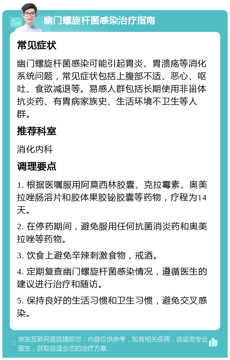 幽门螺旋杆菌感染治疗指南 常见症状 幽门螺旋杆菌感染可能引起胃炎、胃溃疡等消化系统问题，常见症状包括上腹部不适、恶心、呕吐、食欲减退等。易感人群包括长期使用非甾体抗炎药、有胃病家族史、生活环境不卫生等人群。 推荐科室 消化内科 调理要点 1. 根据医嘱服用阿莫西林胶囊、克拉霉素、奥美拉唑肠溶片和胶体果胶铋胶囊等药物，疗程为14天。 2. 在停药期间，避免服用任何抗菌消炎药和奥美拉唑等药物。 3. 饮食上避免辛辣刺激食物，戒酒。 4. 定期复查幽门螺旋杆菌感染情况，遵循医生的建议进行治疗和随访。 5. 保持良好的生活习惯和卫生习惯，避免交叉感染。