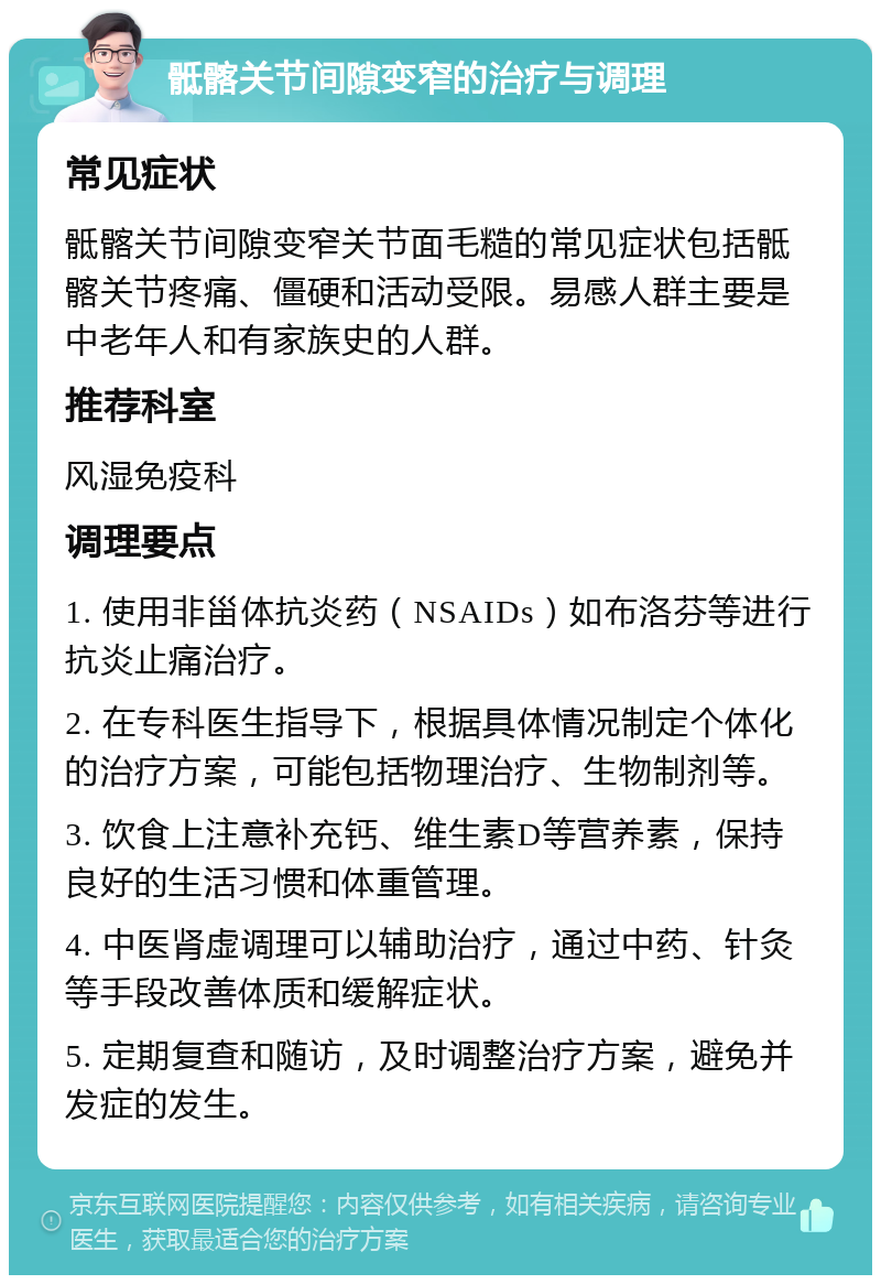 骶髂关节间隙变窄的治疗与调理 常见症状 骶髂关节间隙变窄关节面毛糙的常见症状包括骶髂关节疼痛、僵硬和活动受限。易感人群主要是中老年人和有家族史的人群。 推荐科室 风湿免疫科 调理要点 1. 使用非甾体抗炎药（NSAIDs）如布洛芬等进行抗炎止痛治疗。 2. 在专科医生指导下，根据具体情况制定个体化的治疗方案，可能包括物理治疗、生物制剂等。 3. 饮食上注意补充钙、维生素D等营养素，保持良好的生活习惯和体重管理。 4. 中医肾虚调理可以辅助治疗，通过中药、针灸等手段改善体质和缓解症状。 5. 定期复查和随访，及时调整治疗方案，避免并发症的发生。