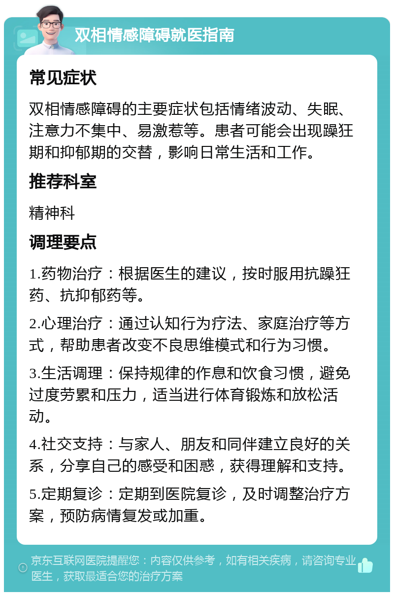 双相情感障碍就医指南 常见症状 双相情感障碍的主要症状包括情绪波动、失眠、注意力不集中、易激惹等。患者可能会出现躁狂期和抑郁期的交替，影响日常生活和工作。 推荐科室 精神科 调理要点 1.药物治疗：根据医生的建议，按时服用抗躁狂药、抗抑郁药等。 2.心理治疗：通过认知行为疗法、家庭治疗等方式，帮助患者改变不良思维模式和行为习惯。 3.生活调理：保持规律的作息和饮食习惯，避免过度劳累和压力，适当进行体育锻炼和放松活动。 4.社交支持：与家人、朋友和同伴建立良好的关系，分享自己的感受和困惑，获得理解和支持。 5.定期复诊：定期到医院复诊，及时调整治疗方案，预防病情复发或加重。