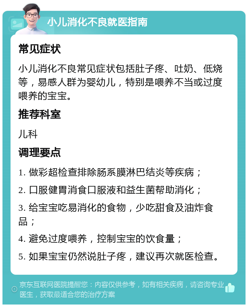 小儿消化不良就医指南 常见症状 小儿消化不良常见症状包括肚子疼、吐奶、低烧等，易感人群为婴幼儿，特别是喂养不当或过度喂养的宝宝。 推荐科室 儿科 调理要点 1. 做彩超检查排除肠系膜淋巴结炎等疾病； 2. 口服健胃消食口服液和益生菌帮助消化； 3. 给宝宝吃易消化的食物，少吃甜食及油炸食品； 4. 避免过度喂养，控制宝宝的饮食量； 5. 如果宝宝仍然说肚子疼，建议再次就医检查。