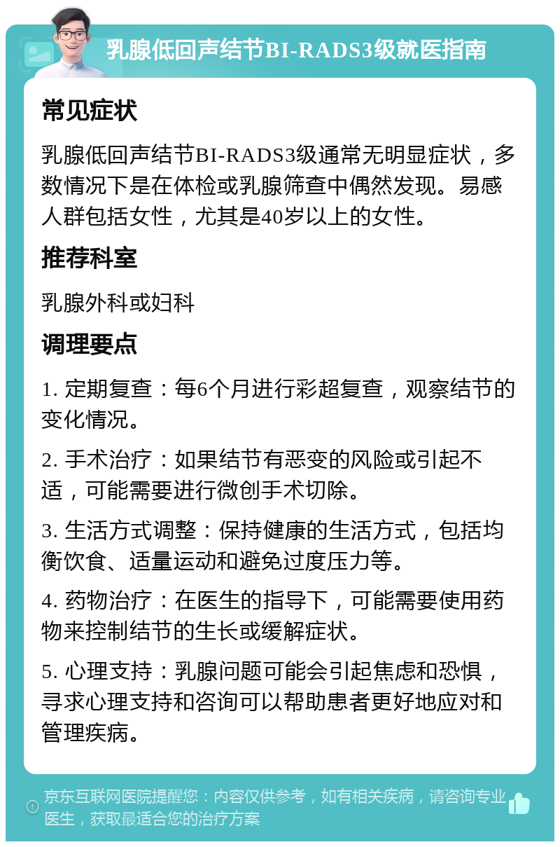 乳腺低回声结节BI-RADS3级就医指南 常见症状 乳腺低回声结节BI-RADS3级通常无明显症状，多数情况下是在体检或乳腺筛查中偶然发现。易感人群包括女性，尤其是40岁以上的女性。 推荐科室 乳腺外科或妇科 调理要点 1. 定期复查：每6个月进行彩超复查，观察结节的变化情况。 2. 手术治疗：如果结节有恶变的风险或引起不适，可能需要进行微创手术切除。 3. 生活方式调整：保持健康的生活方式，包括均衡饮食、适量运动和避免过度压力等。 4. 药物治疗：在医生的指导下，可能需要使用药物来控制结节的生长或缓解症状。 5. 心理支持：乳腺问题可能会引起焦虑和恐惧，寻求心理支持和咨询可以帮助患者更好地应对和管理疾病。